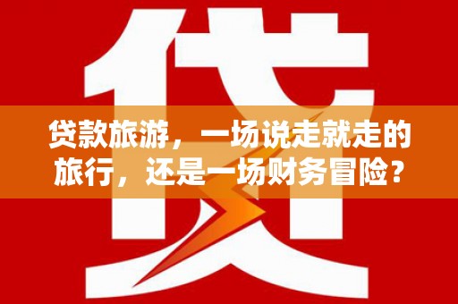 雁江贷款旅游，一场说走就走的旅行，还是一场财务冒险？