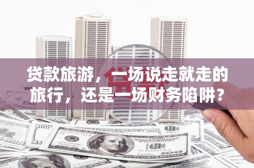 雁江贷款旅游，一场说走就走的旅行，还是一场财务陷阱？