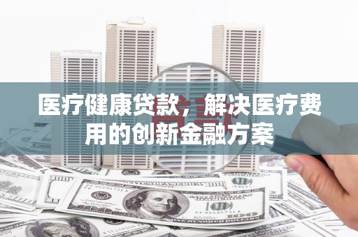 雁江医疗健康贷款，解决医疗费用的创新金融方案
