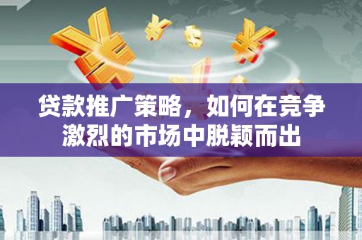 雁江贷款推广策略，如何在竞争激烈的市场中脱颖而出