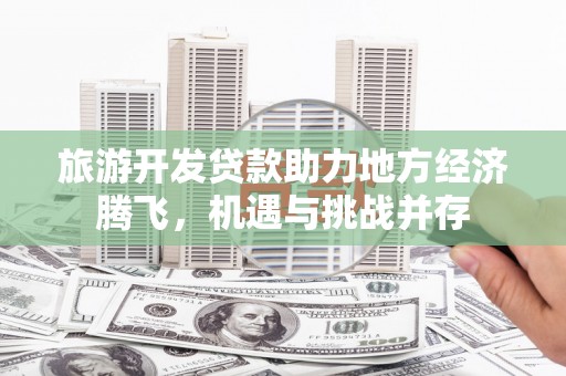 雁江旅游开发贷款助力地方经济腾飞，机遇与挑战并存