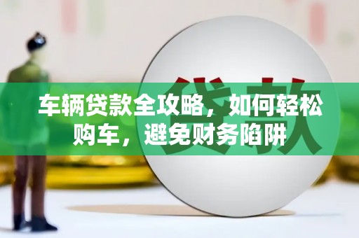 雁江车辆贷款全攻略，如何轻松购车，避免财务陷阱