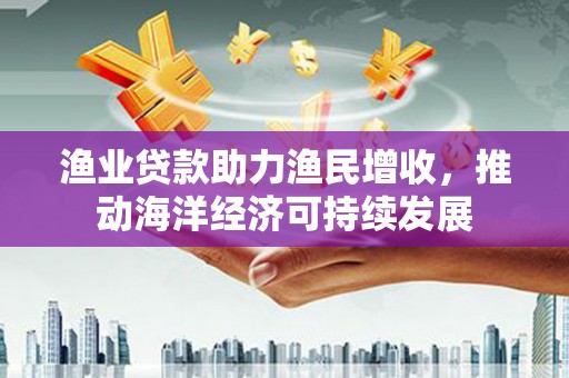 雁江渔业贷款助力渔民增收，推动海洋经济可持续发展