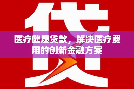 雁江医疗健康贷款，解决医疗费用的创新金融方案