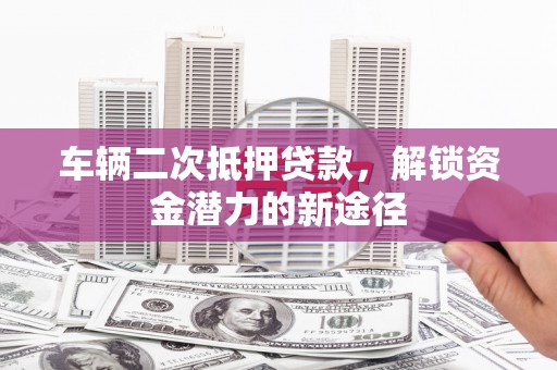 雁江车辆二次抵押贷款，解锁资金潜力的新途径