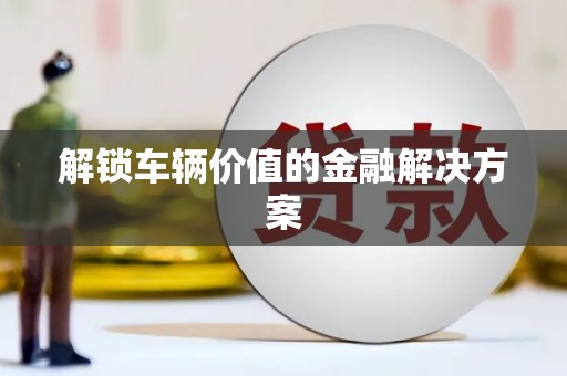 雁江解锁车辆价值的金融解决方案